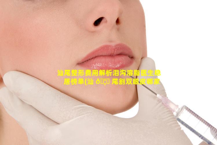 汕尾整形费用解析泪沟溶脂医生稳居榜单(汕 🦊 尾割双眼皮哪家医院好 🐦 )